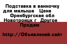 Подставка в ванночку для малыша › Цена ­ 100 - Оренбургская обл., Новотроицк г. Другое » Продам   